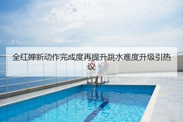 全红婵新动作完成度再提升跳水难度升级引热议
