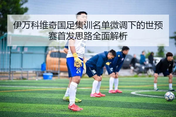 伊万科维奇国足集训名单微调下的世预赛首发思路全面解析