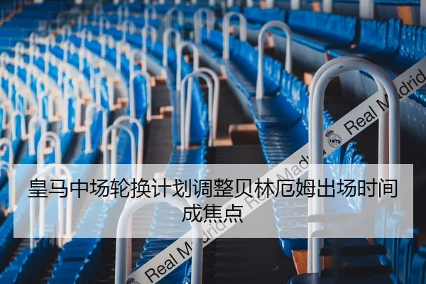 皇马中场轮换计划调整贝林厄姆出场时间成焦点