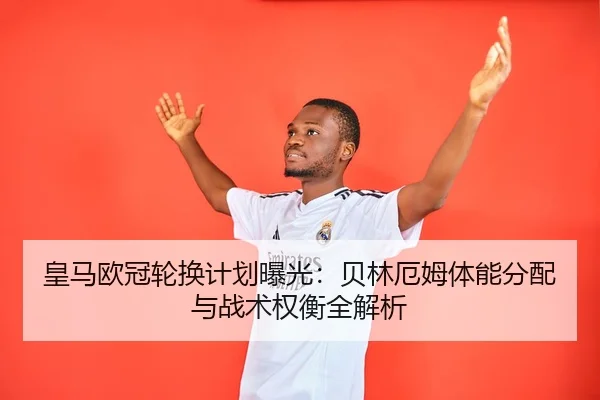 皇马欧冠轮换计划曝光：贝林厄姆体能分配与战术权衡全解析