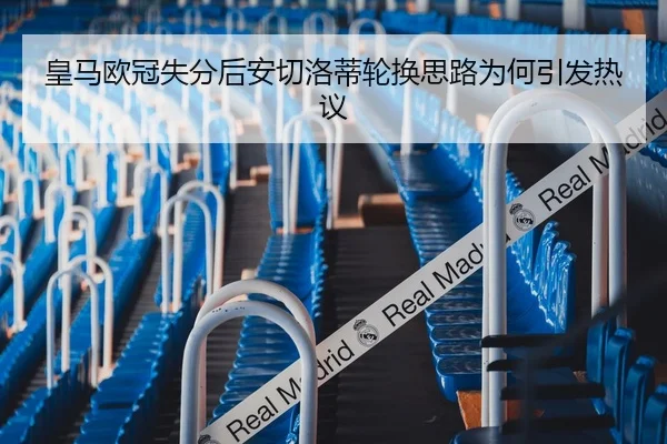 皇马欧冠失分后安切洛蒂轮换思路为何引发热议